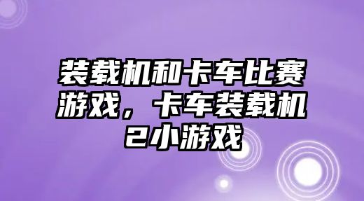 裝載機和卡車比賽游戲，卡車裝載機2小游戲