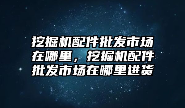 挖掘機配件批發(fā)市場在哪里，挖掘機配件批發(fā)市場在哪里進貨