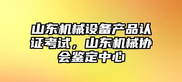 山東機(jī)械設(shè)備產(chǎn)品認(rèn)證考試，山東機(jī)械協(xié)會鑒定中心