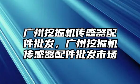 廣州挖掘機傳感器配件批發(fā)，廣州挖掘機傳感器配件批發(fā)市場