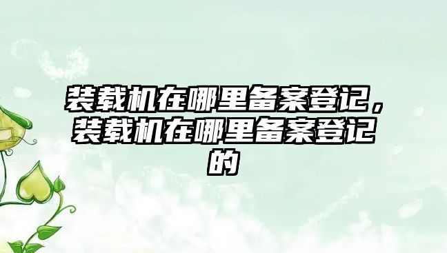 裝載機(jī)在哪里備案登記，裝載機(jī)在哪里備案登記的