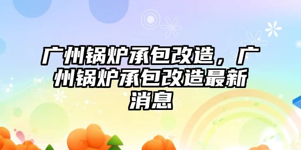 廣州鍋爐承包改造，廣州鍋爐承包改造最新消息