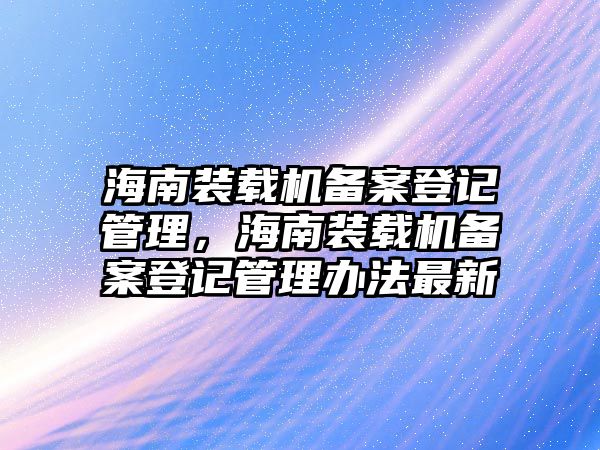 海南裝載機(jī)備案登記管理，海南裝載機(jī)備案登記管理辦法最新