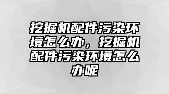 挖掘機(jī)配件污染環(huán)境怎么辦，挖掘機(jī)配件污染環(huán)境怎么辦呢