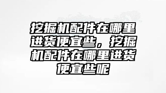 挖掘機(jī)配件在哪里進(jìn)貨便宜些，挖掘機(jī)配件在哪里進(jìn)貨便宜些呢