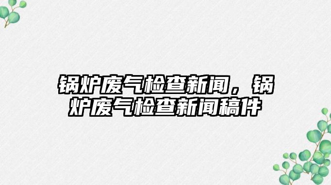 鍋爐廢氣檢查新聞，鍋爐廢氣檢查新聞稿件