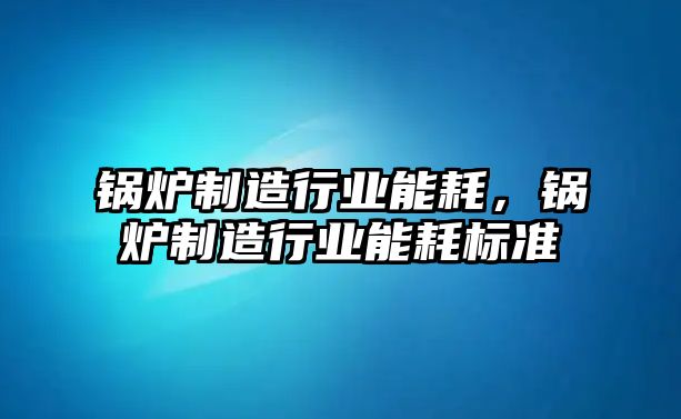 鍋爐制造行業(yè)能耗，鍋爐制造行業(yè)能耗標(biāo)準(zhǔn)