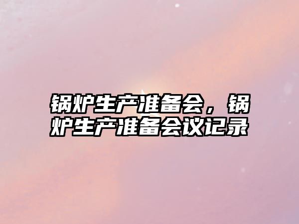 鍋爐生產(chǎn)準(zhǔn)備會(huì)，鍋爐生產(chǎn)準(zhǔn)備會(huì)議記錄