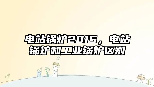 電站鍋爐2015，電站鍋爐和工業(yè)鍋爐區(qū)別