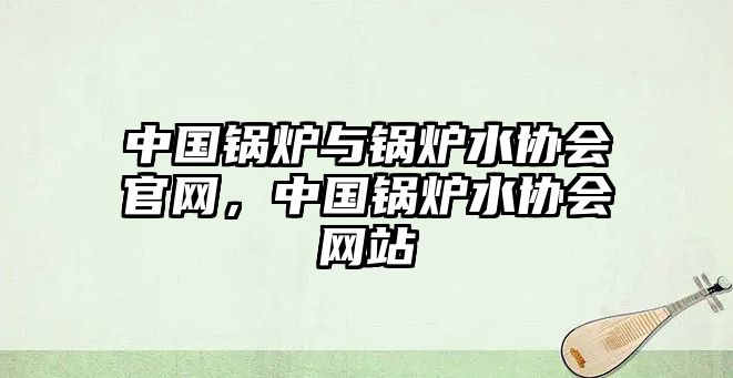 中國鍋爐與鍋爐水協(xié)會官網(wǎng)，中國鍋爐水協(xié)會網(wǎng)站