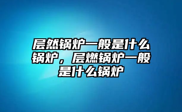 層然鍋爐一般是什么鍋爐，層燃鍋爐一般是什么鍋爐