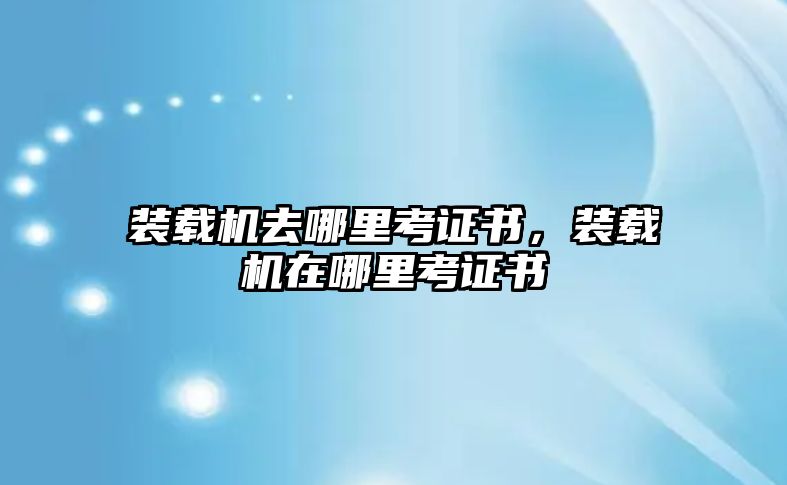 裝載機(jī)去哪里考證書，裝載機(jī)在哪里考證書