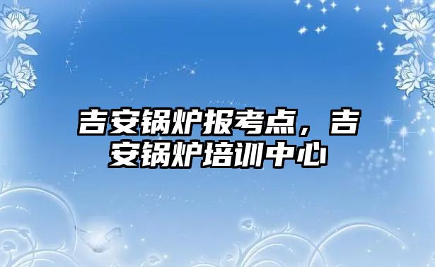 吉安鍋爐報考點，吉安鍋爐培訓中心