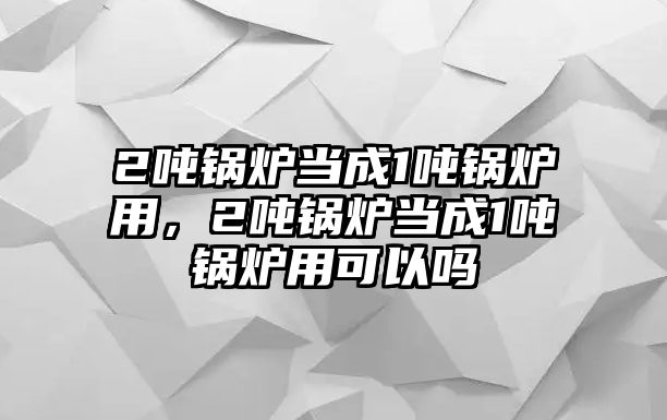 2噸鍋爐當成1噸鍋爐用，2噸鍋爐當成1噸鍋爐用可以嗎