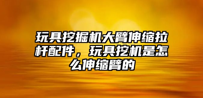 玩具挖掘機(jī)大臂伸縮拉桿配件，玩具挖機(jī)是怎么伸縮臂的