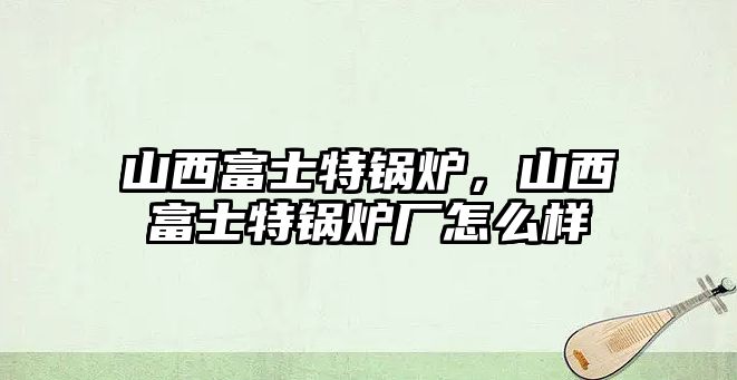 山西富士特鍋爐，山西富士特鍋爐廠怎么樣