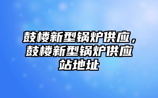 鼓樓新型鍋爐供應(yīng)，鼓樓新型鍋爐供應(yīng)站地址