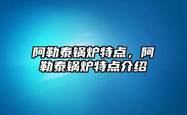 阿勒泰鍋爐特點，阿勒泰鍋爐特點介紹