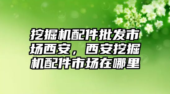 挖掘機(jī)配件批發(fā)市場(chǎng)西安，西安挖掘機(jī)配件市場(chǎng)在哪里