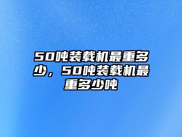 50噸裝載機最重多少，50噸裝載機最重多少噸