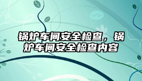 鍋爐車間安全檢查，鍋爐車間安全檢查內(nèi)容