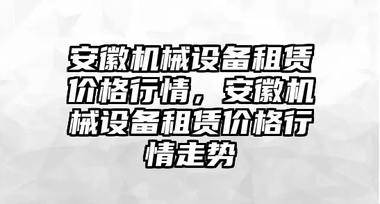 安徽機械設備租賃價格行情，安徽機械設備租賃價格行情走勢