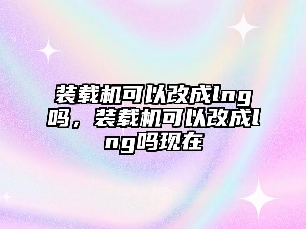 裝載機可以改成lng嗎，裝載機可以改成lng嗎現(xiàn)在