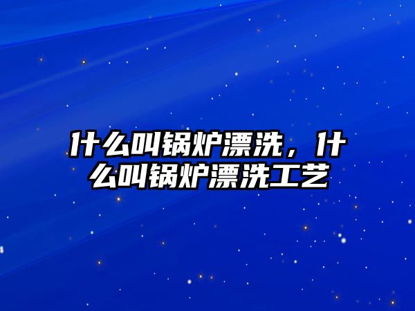 什么叫鍋爐漂洗，什么叫鍋爐漂洗工藝