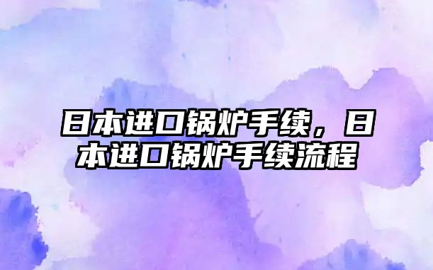 日本進(jìn)口鍋爐手續(xù)，日本進(jìn)口鍋爐手續(xù)流程