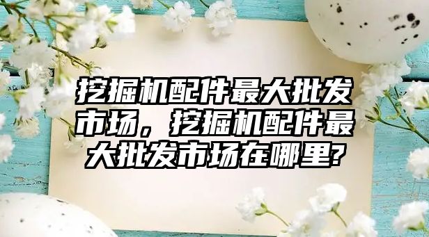 挖掘機配件最大批發(fā)市場，挖掘機配件最大批發(fā)市場在哪里?