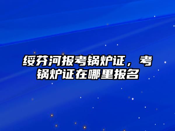 綏芬河報考鍋爐證，考鍋爐證在哪里報名