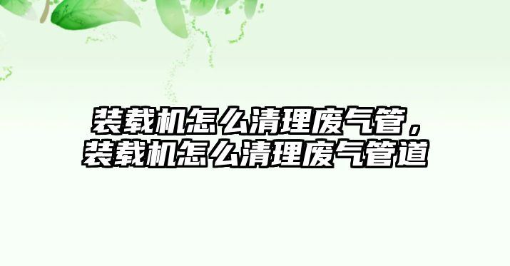 裝載機怎么清理廢氣管，裝載機怎么清理廢氣管道