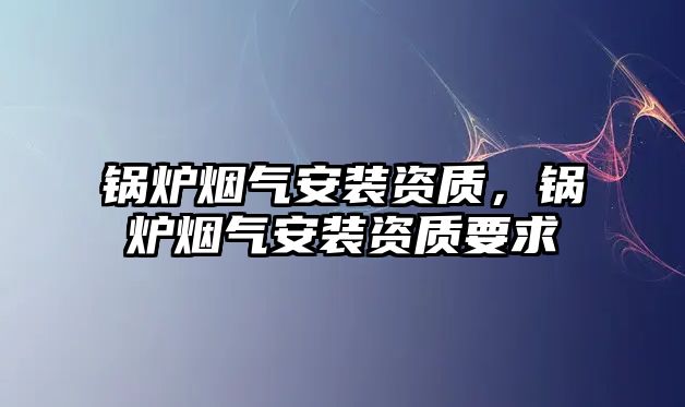 鍋爐煙氣安裝資質(zhì)，鍋爐煙氣安裝資質(zhì)要求