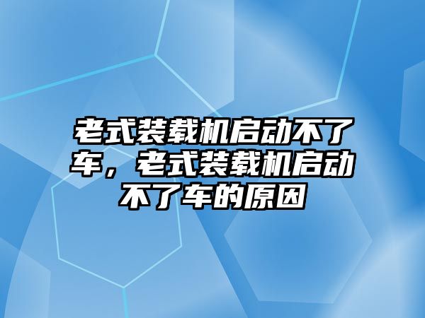 老式裝載機(jī)啟動(dòng)不了車，老式裝載機(jī)啟動(dòng)不了車的原因