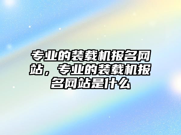 專業(yè)的裝載機(jī)報(bào)名網(wǎng)站，專業(yè)的裝載機(jī)報(bào)名網(wǎng)站是什么