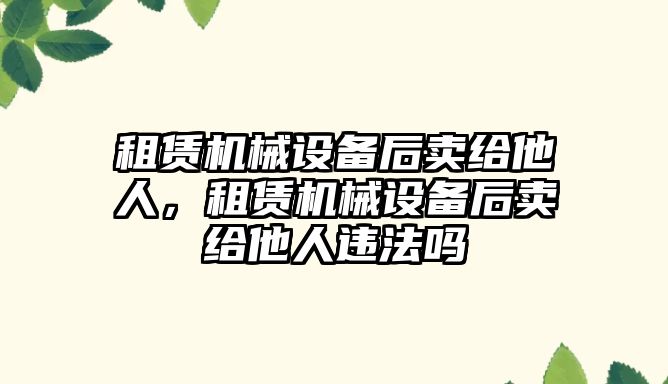 租賃機械設備后賣給他人，租賃機械設備后賣給他人違法嗎