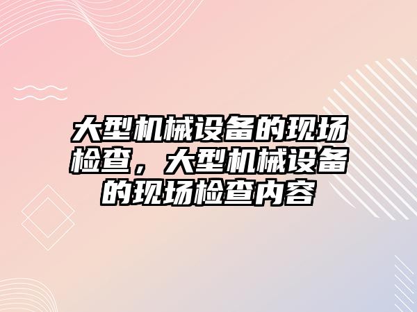 大型機械設(shè)備的現(xiàn)場檢查，大型機械設(shè)備的現(xiàn)場檢查內(nèi)容