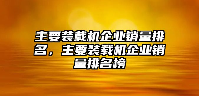 主要裝載機企業(yè)銷量排名，主要裝載機企業(yè)銷量排名榜