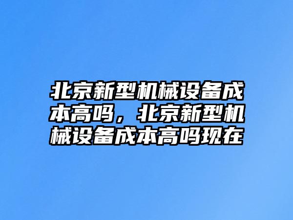 北京新型機(jī)械設(shè)備成本高嗎，北京新型機(jī)械設(shè)備成本高嗎現(xiàn)在