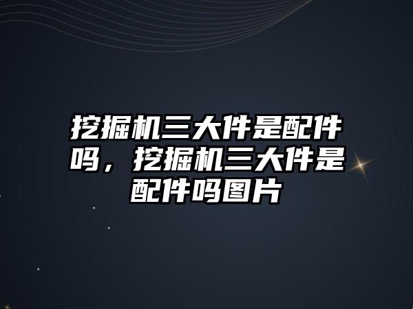 挖掘機(jī)三大件是配件嗎，挖掘機(jī)三大件是配件嗎圖片