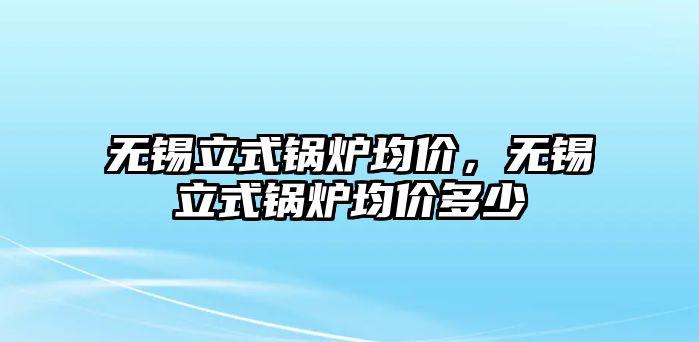 無錫立式鍋爐均價，無錫立式鍋爐均價多少