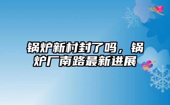 鍋爐新村封了嗎，鍋爐廠南路最新進(jìn)展