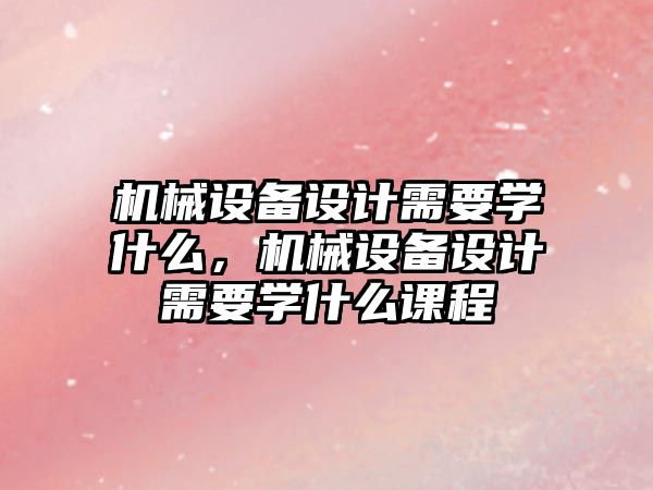 機(jī)械設(shè)備設(shè)計(jì)需要學(xué)什么，機(jī)械設(shè)備設(shè)計(jì)需要學(xué)什么課程