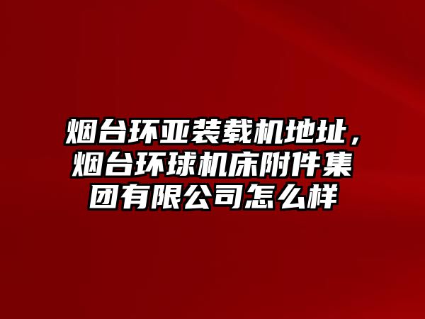 煙臺環(huán)亞裝載機(jī)地址，煙臺環(huán)球機(jī)床附件集團(tuán)有限公司怎么樣