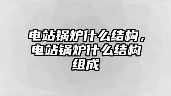 電站鍋爐什么結構，電站鍋爐什么結構組成