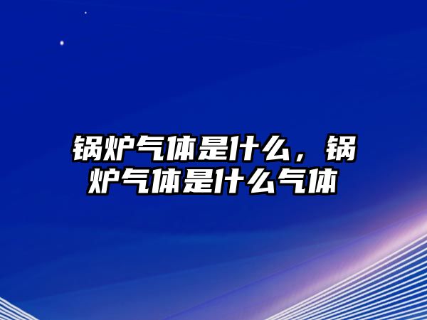 鍋爐氣體是什么，鍋爐氣體是什么氣體