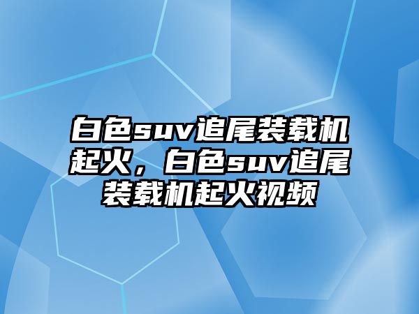 白色suv追尾裝載機(jī)起火，白色suv追尾裝載機(jī)起火視頻