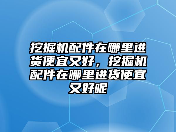 挖掘機(jī)配件在哪里進(jìn)貨便宜又好，挖掘機(jī)配件在哪里進(jìn)貨便宜又好呢