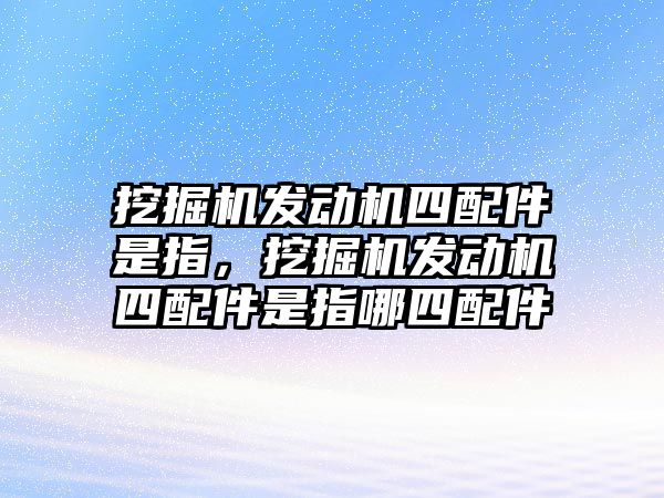 挖掘機(jī)發(fā)動(dòng)機(jī)四配件是指，挖掘機(jī)發(fā)動(dòng)機(jī)四配件是指哪四配件