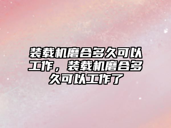 裝載機磨合多久可以工作，裝載機磨合多久可以工作了